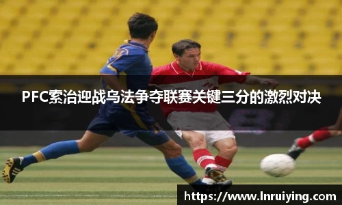 伟德PFC索治迎战乌法争夺联赛关键三分的激烈对决