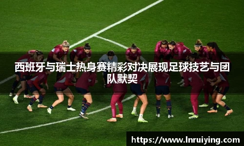 伟德西班牙与瑞士热身赛精彩对决展现足球技艺与团队默契